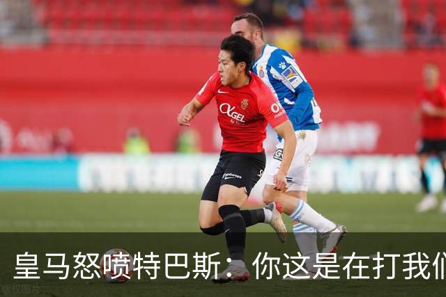 皇马怒喷特巴斯：你这是在打我们的脸吗？